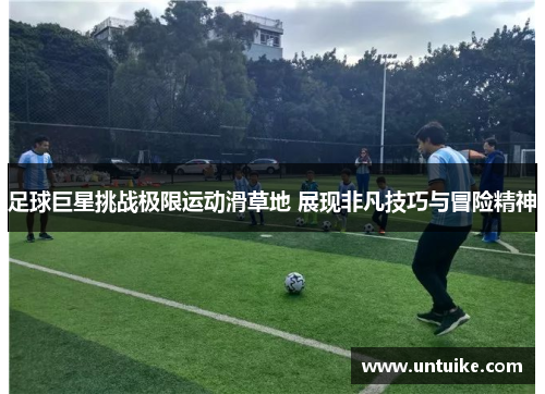 足球巨星挑战极限运动滑草地 展现非凡技巧与冒险精神