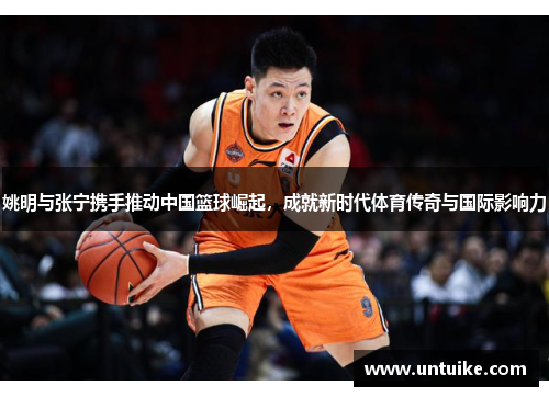 姚明与张宁携手推动中国篮球崛起，成就新时代体育传奇与国际影响力