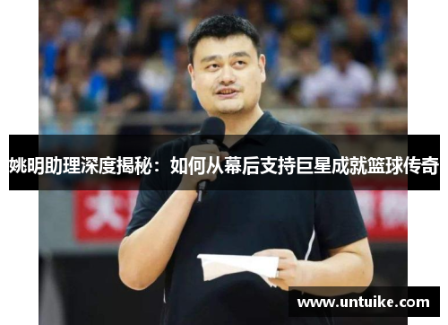姚明助理深度揭秘：如何从幕后支持巨星成就篮球传奇