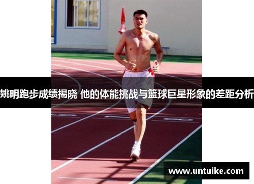 姚明跑步成绩揭晓 他的体能挑战与篮球巨星形象的差距分析