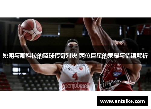 姚明与斯科拉的篮球传奇对决 两位巨星的荣耀与情谊解析