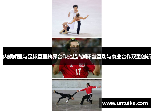 内娱明星与足球巨星跨界合作掀起热潮粉丝互动与商业合作双重创新