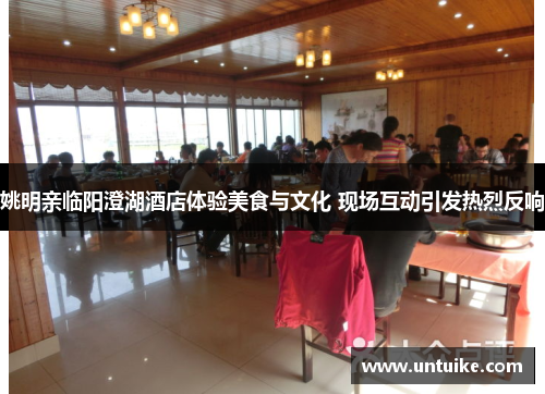 姚明亲临阳澄湖酒店体验美食与文化 现场互动引发热烈反响