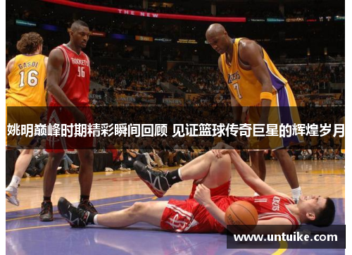 姚明巅峰时期精彩瞬间回顾 见证篮球传奇巨星的辉煌岁月