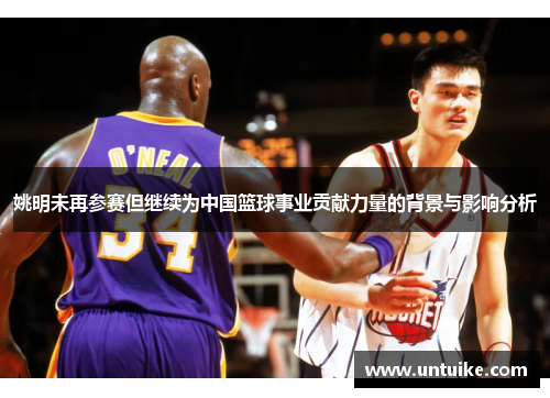 姚明未再参赛但继续为中国篮球事业贡献力量的背景与影响分析