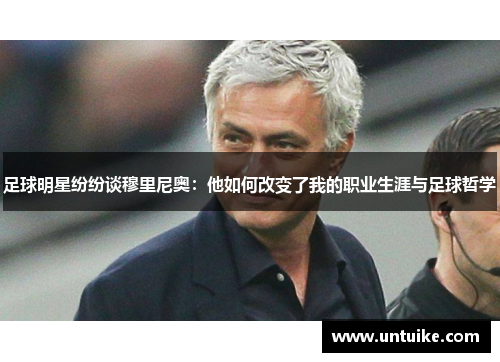 足球明星纷纷谈穆里尼奥：他如何改变了我的职业生涯与足球哲学