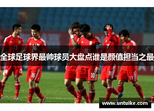 全球足球界最帅球员大盘点谁是颜值担当之最