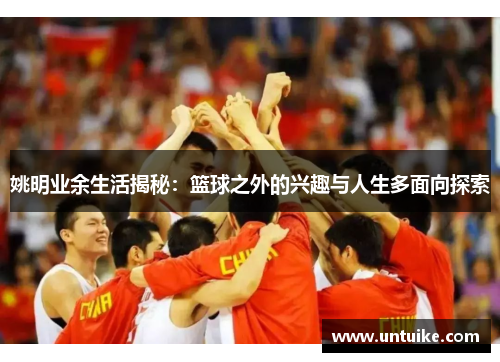 姚明业余生活揭秘：篮球之外的兴趣与人生多面向探索