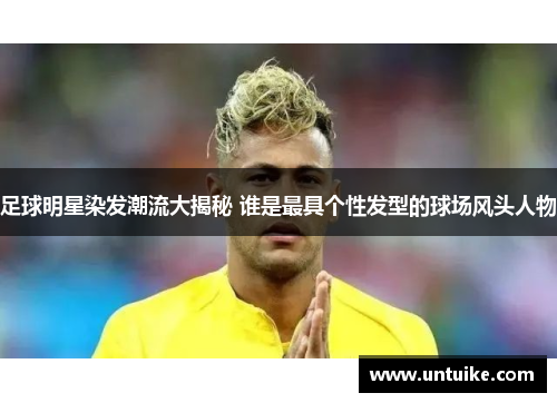足球明星染发潮流大揭秘 谁是最具个性发型的球场风头人物