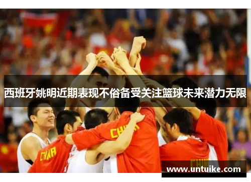 西班牙姚明近期表现不俗备受关注篮球未来潜力无限