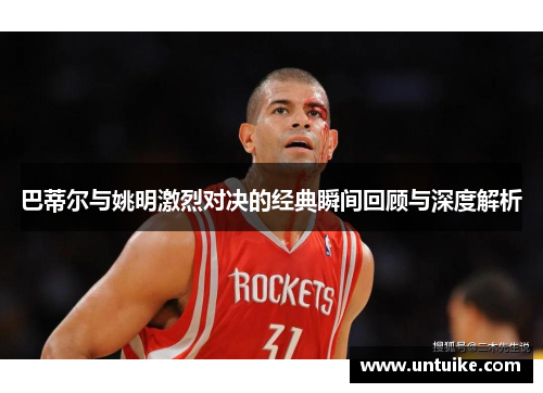 巴蒂尔与姚明激烈对决的经典瞬间回顾与深度解析