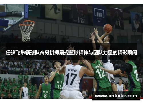 任骏飞带领球队奋勇拼搏展现篮球精神与团队力量的精彩瞬间