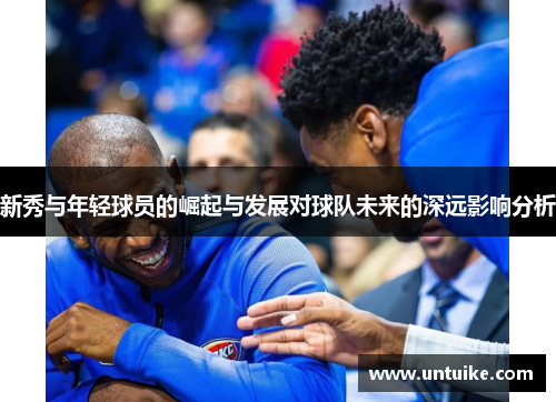 新秀与年轻球员的崛起与发展对球队未来的深远影响分析
